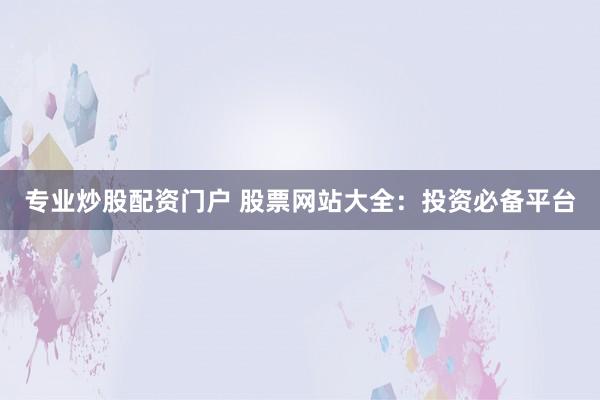 专业炒股配资门户 股票网站大全:投资必备平台